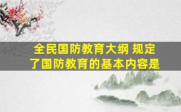 全民国防教育大纲 规定了国防教育的基本内容是